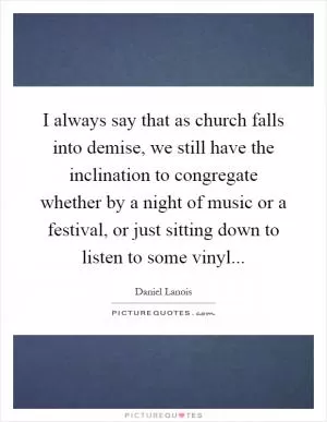 I always say that as church falls into demise, we still have the inclination to congregate whether by a night of music or a festival, or just sitting down to listen to some vinyl Picture Quote #1