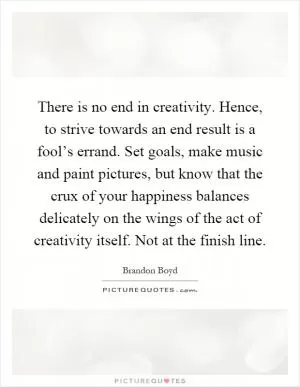 There is no end in creativity. Hence, to strive towards an end result is a fool’s errand. Set goals, make music and paint pictures, but know that the crux of your happiness balances delicately on the wings of the act of creativity itself. Not at the finish line Picture Quote #1