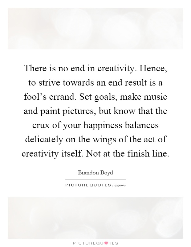 There is no end in creativity. Hence, to strive towards an end result is a fool's errand. Set goals, make music and paint pictures, but know that the crux of your happiness balances delicately on the wings of the act of creativity itself. Not at the finish line Picture Quote #1