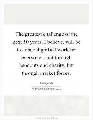The greatest challenge of the next 50 years, I believe, will be to create dignified work for everyone... not through handouts and charity, but through market forces Picture Quote #1