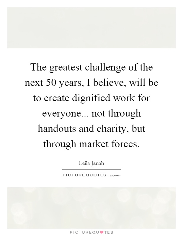 The greatest challenge of the next 50 years, I believe, will be to create dignified work for everyone... not through handouts and charity, but through market forces Picture Quote #1
