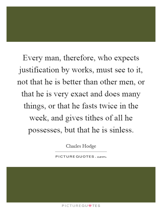 Every man, therefore, who expects justification by works, must see to it, not that he is better than other men, or that he is very exact and does many things, or that he fasts twice in the week, and gives tithes of all he possesses, but that he is sinless Picture Quote #1