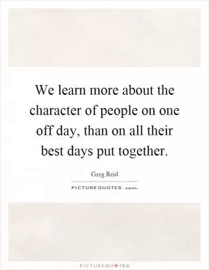 We learn more about the character of people on one off day, than on all their best days put together Picture Quote #1