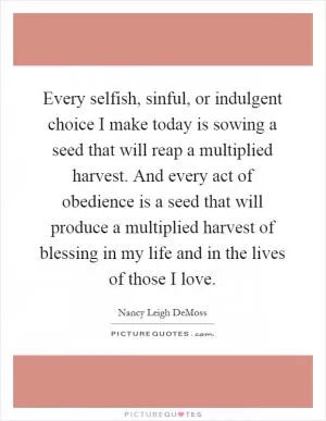 Every selfish, sinful, or indulgent choice I make today is sowing a seed that will reap a multiplied harvest. And every act of obedience is a seed that will produce a multiplied harvest of blessing in my life and in the lives of those I love Picture Quote #1