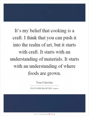 It’s my belief that cooking is a craft. I think that you can push it into the realm of art, but it starts with craft. It starts with an understanding of materials. It starts with an understanding of where foods are grown Picture Quote #1