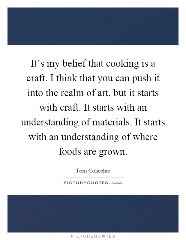It's my belief that cooking is a craft. I think that you can push it into the realm of art, but it starts with craft. It starts with an understanding of materials. It starts with an understanding of where foods are grown Picture Quote #1
