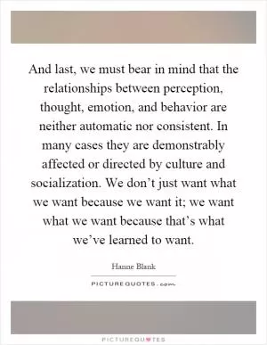 And last, we must bear in mind that the relationships between perception, thought, emotion, and behavior are neither automatic nor consistent. In many cases they are demonstrably affected or directed by culture and socialization. We don’t just want what we want because we want it; we want what we want because that’s what we’ve learned to want Picture Quote #1