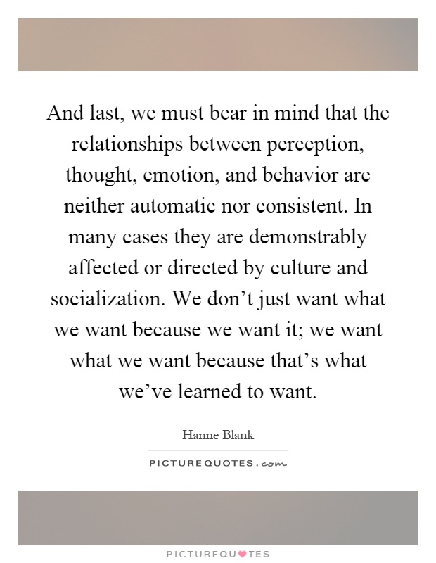 And last, we must bear in mind that the relationships between perception, thought, emotion, and behavior are neither automatic nor consistent. In many cases they are demonstrably affected or directed by culture and socialization. We don't just want what we want because we want it; we want what we want because that's what we've learned to want Picture Quote #1