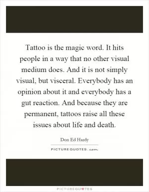 Tattoo is the magic word. It hits people in a way that no other visual medium does. And it is not simply visual, but visceral. Everybody has an opinion about it and everybody has a gut reaction. And because they are permanent, tattoos raise all these issues about life and death Picture Quote #1