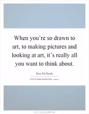 When you’re so drawn to art, to making pictures and looking at art, it’s really all you want to think about Picture Quote #1