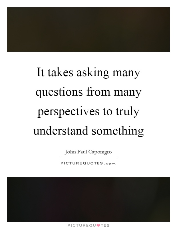 It takes asking many questions from many perspectives to truly understand something Picture Quote #1