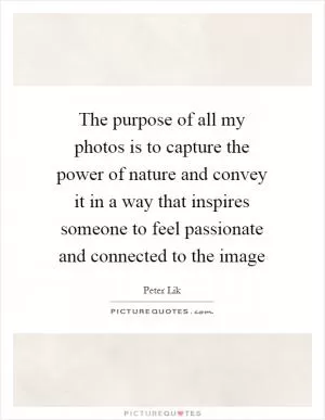 The purpose of all my photos is to capture the power of nature and convey it in a way that inspires someone to feel passionate and connected to the image Picture Quote #1