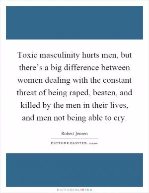Toxic masculinity hurts men, but there’s a big difference between women dealing with the constant threat of being raped, beaten, and killed by the men in their lives, and men not being able to cry Picture Quote #1