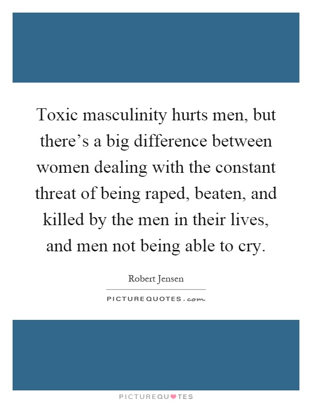 Toxic masculinity hurts men, but there's a big difference between women dealing with the constant threat of being raped, beaten, and killed by the men in their lives, and men not being able to cry Picture Quote #1