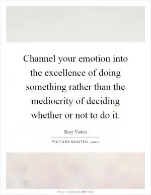Channel your emotion into the excellence of doing something rather than the mediocrity of deciding whether or not to do it Picture Quote #1