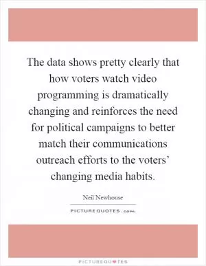 The data shows pretty clearly that how voters watch video programming is dramatically changing and reinforces the need for political campaigns to better match their communications outreach efforts to the voters’ changing media habits Picture Quote #1