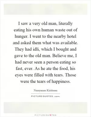 I saw a very old man, literally eating his own human waste out of hunger. I went to the nearby hotel and asked them what was available. They had idli, which I bought and gave to the old man. Believe me, I had never seen a person eating so fast, ever. As he ate the food, his eyes were filled with tears. Those were the tears of happiness Picture Quote #1