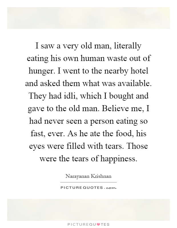 I saw a very old man, literally eating his own human waste out of hunger. I went to the nearby hotel and asked them what was available. They had idli, which I bought and gave to the old man. Believe me, I had never seen a person eating so fast, ever. As he ate the food, his eyes were filled with tears. Those were the tears of happiness Picture Quote #1