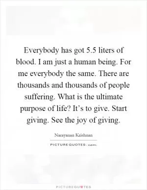 Everybody has got 5.5 liters of blood. I am just a human being. For me everybody the same. There are thousands and thousands of people suffering. What is the ultimate purpose of life? It’s to give. Start giving. See the joy of giving Picture Quote #1