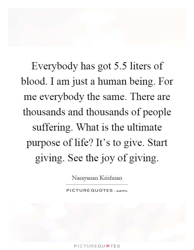 Everybody has got 5.5 liters of blood. I am just a human being. For me everybody the same. There are thousands and thousands of people suffering. What is the ultimate purpose of life? It's to give. Start giving. See the joy of giving Picture Quote #1