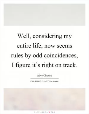 Well, considering my entire life, now seems rules by odd coincidences, I figure it’s right on track Picture Quote #1