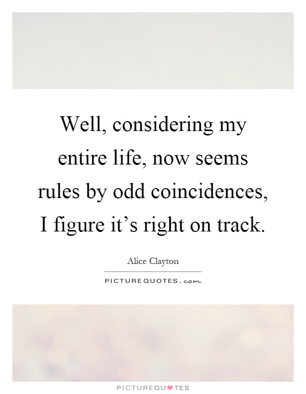 Well, considering my entire life, now seems rules by odd coincidences, I figure it's right on track Picture Quote #1