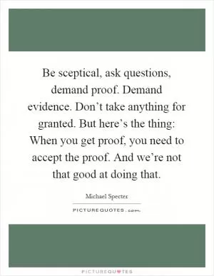 Be sceptical, ask questions, demand proof. Demand evidence. Don’t take anything for granted. But here’s the thing: When you get proof, you need to accept the proof. And we’re not that good at doing that Picture Quote #1