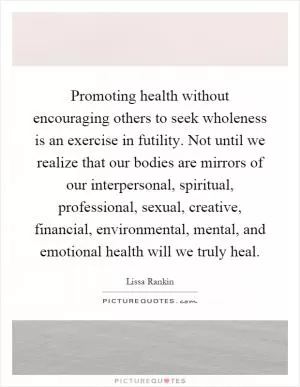 Promoting health without encouraging others to seek wholeness is an exercise in futility. Not until we realize that our bodies are mirrors of our interpersonal, spiritual, professional, sexual, creative, financial, environmental, mental, and emotional health will we truly heal Picture Quote #1