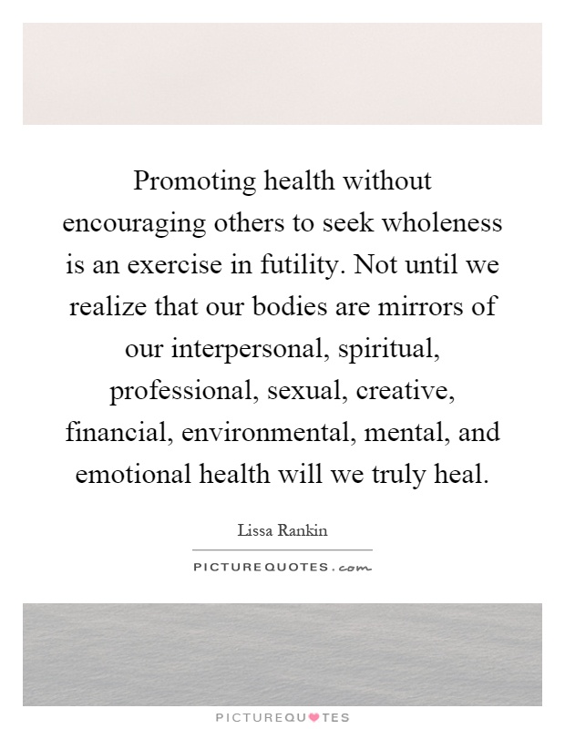 Promoting health without encouraging others to seek wholeness is an exercise in futility. Not until we realize that our bodies are mirrors of our interpersonal, spiritual, professional, sexual, creative, financial, environmental, mental, and emotional health will we truly heal Picture Quote #1