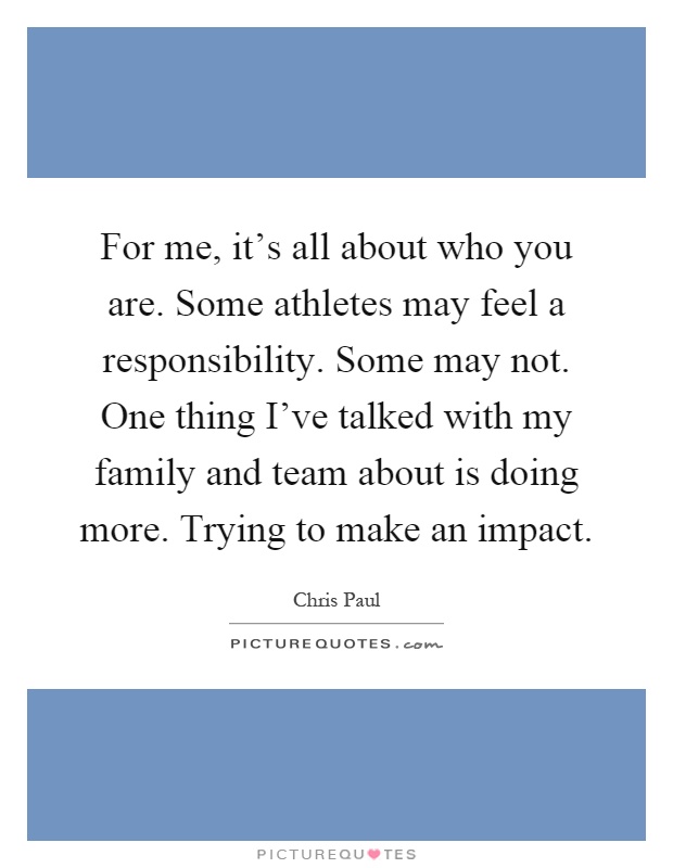For me, it's all about who you are. Some athletes may feel a responsibility. Some may not. One thing I've talked with my family and team about is doing more. Trying to make an impact Picture Quote #1
