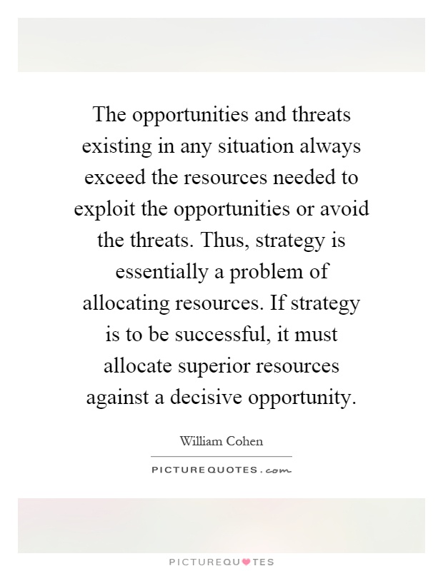 The opportunities and threats existing in any situation always exceed the resources needed to exploit the opportunities or avoid the threats. Thus, strategy is essentially a problem of allocating resources. If strategy is to be successful, it must allocate superior resources against a decisive opportunity Picture Quote #1