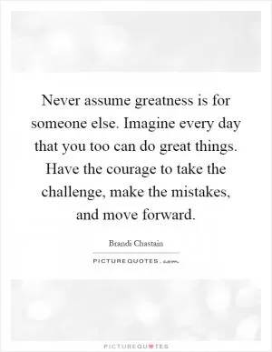 Never assume greatness is for someone else. Imagine every day that you too can do great things. Have the courage to take the challenge, make the mistakes, and move forward Picture Quote #1
