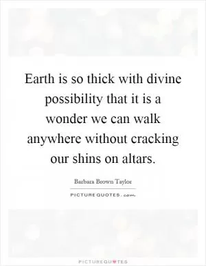 Earth is so thick with divine possibility that it is a wonder we can walk anywhere without cracking our shins on altars Picture Quote #1