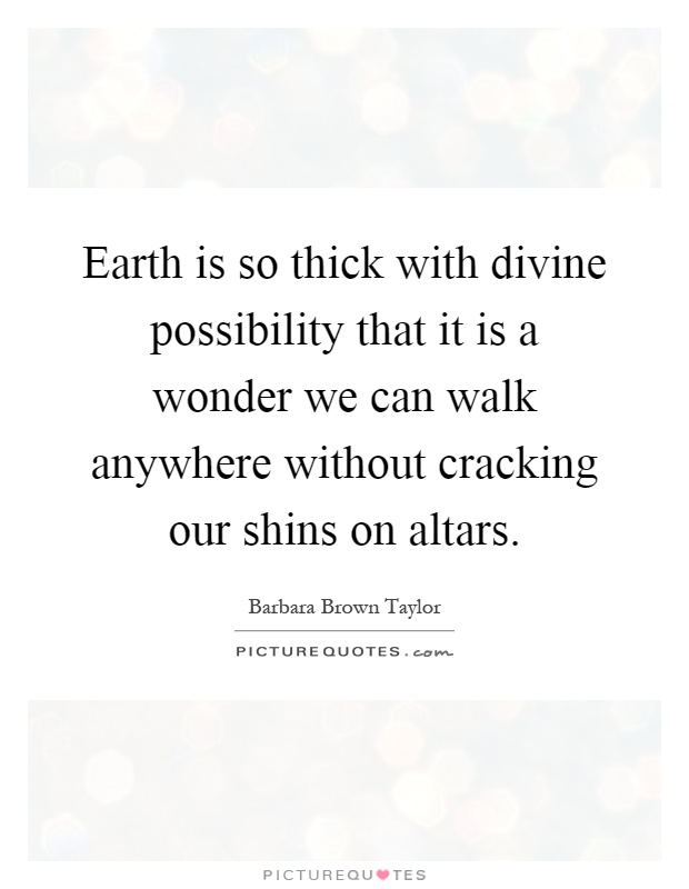 Earth is so thick with divine possibility that it is a wonder we can walk anywhere without cracking our shins on altars Picture Quote #1
