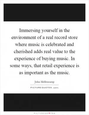 Immersing yourself in the environment of a real record store where music is celebrated and cherished adds real value to the experience of buying music. In some ways, that retail experience is as important as the music Picture Quote #1