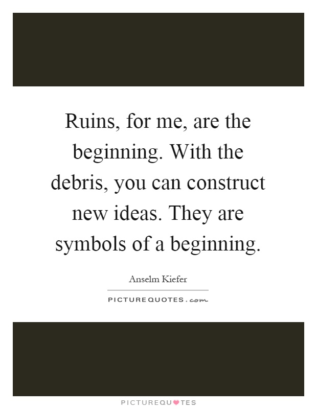 Ruins, for me, are the beginning. With the debris, you can construct new ideas. They are symbols of a beginning Picture Quote #1