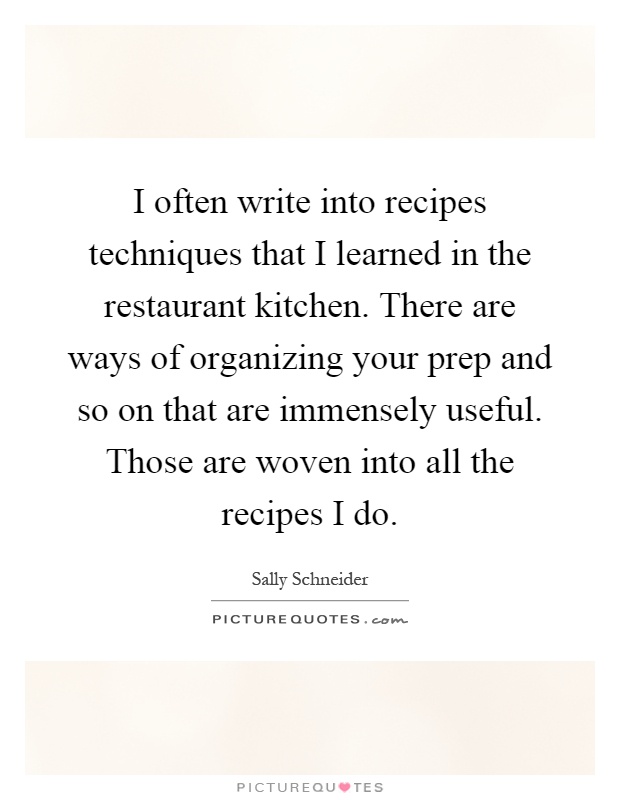 I often write into recipes techniques that I learned in the restaurant kitchen. There are ways of organizing your prep and so on that are immensely useful. Those are woven into all the recipes I do Picture Quote #1
