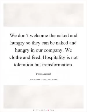 We don’t welcome the naked and hungry so they can be naked and hungry in our company. We clothe and feed. Hospitality is not toleration but transformation Picture Quote #1