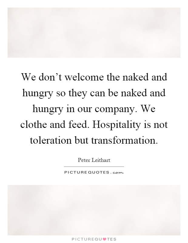 We don't welcome the naked and hungry so they can be naked and hungry in our company. We clothe and feed. Hospitality is not toleration but transformation Picture Quote #1