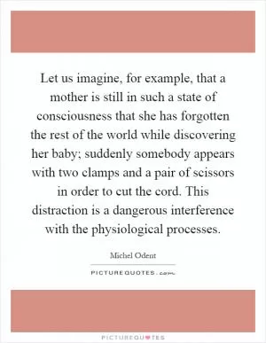 Let us imagine, for example, that a mother is still in such a state of consciousness that she has forgotten the rest of the world while discovering her baby; suddenly somebody appears with two clamps and a pair of scissors in order to cut the cord. This distraction is a dangerous interference with the physiological processes Picture Quote #1