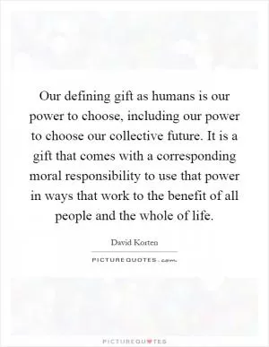 Our defining gift as humans is our power to choose, including our power to choose our collective future. It is a gift that comes with a corresponding moral responsibility to use that power in ways that work to the benefit of all people and the whole of life Picture Quote #1