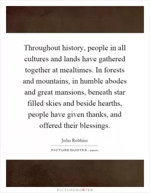 Throughout history, people in all cultures and lands have gathered together at mealtimes. In forests and mountains, in humble abodes and great mansions, beneath star filled skies and beside hearths, people have given thanks, and offered their blessings Picture Quote #1