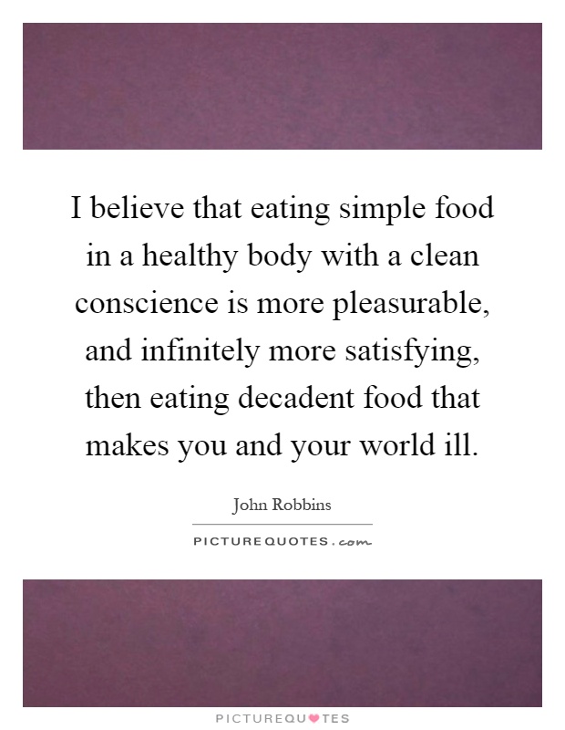 I believe that eating simple food in a healthy body with a clean conscience is more pleasurable, and infinitely more satisfying, then eating decadent food that makes you and your world ill Picture Quote #1