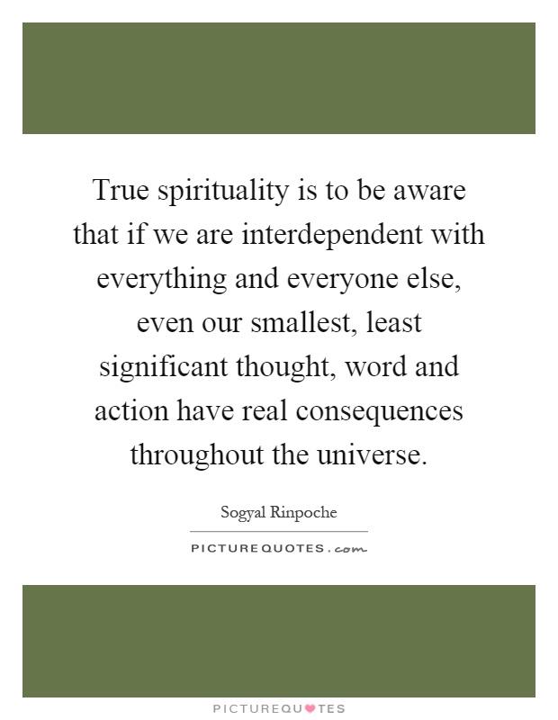 True spirituality is to be aware that if we are interdependent with everything and everyone else, even our smallest, least significant thought, word and action have real consequences throughout the universe Picture Quote #1