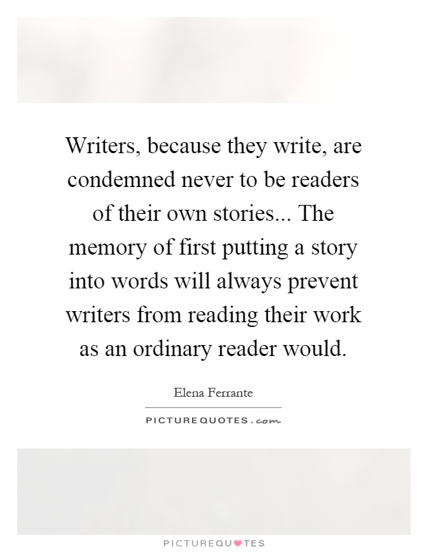 Writers, because they write, are condemned never to be readers of their own stories... The memory of first putting a story into words will always prevent writers from reading their work as an ordinary reader would Picture Quote #1