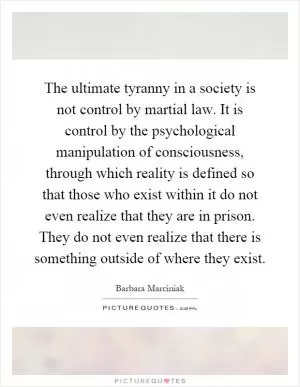 The ultimate tyranny in a society is not control by martial law. It is control by the psychological manipulation of consciousness, through which reality is defined so that those who exist within it do not even realize that they are in prison. They do not even realize that there is something outside of where they exist Picture Quote #1