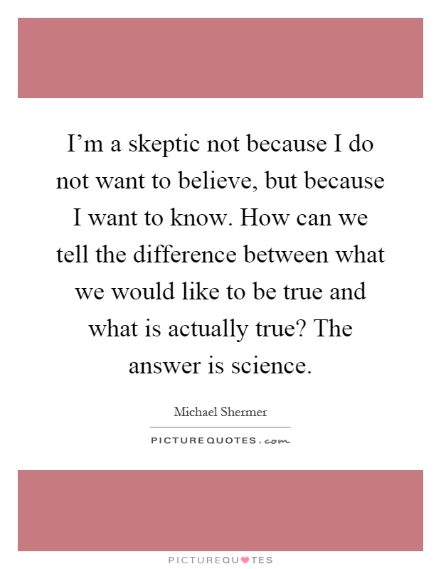 I'm a skeptic not because I do not want to believe, but because I want to know. How can we tell the difference between what we would like to be true and what is actually true? The answer is science Picture Quote #1