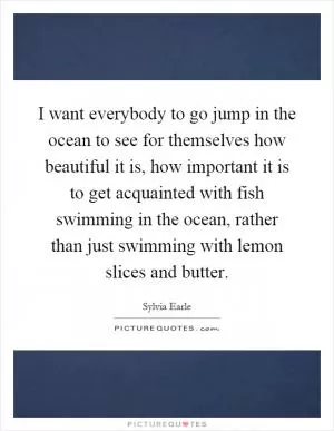 I want everybody to go jump in the ocean to see for themselves how beautiful it is, how important it is to get acquainted with fish swimming in the ocean, rather than just swimming with lemon slices and butter Picture Quote #1