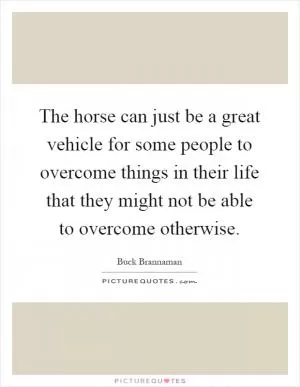 The horse can just be a great vehicle for some people to overcome things in their life that they might not be able to overcome otherwise Picture Quote #1