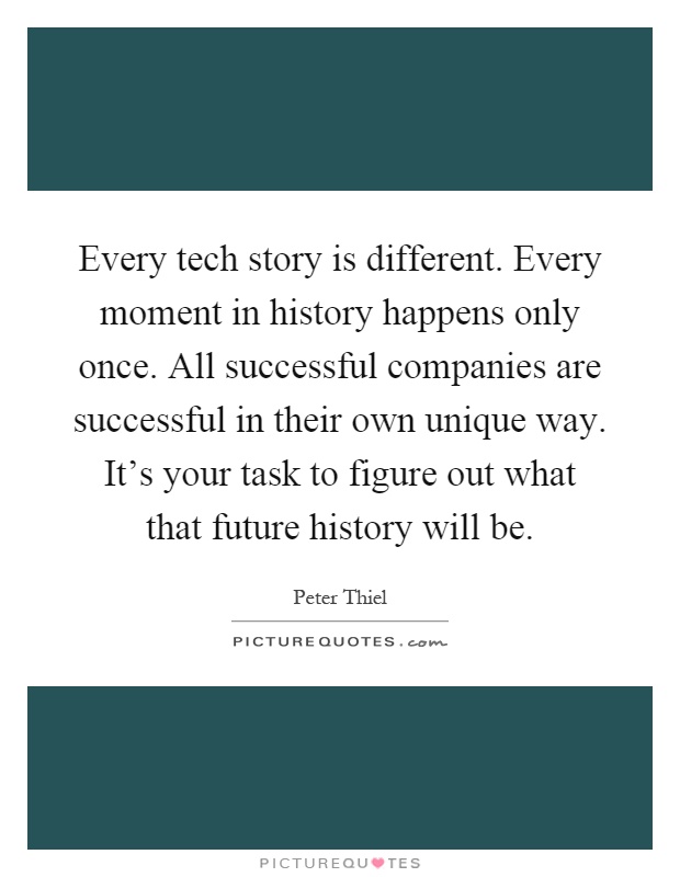 Every tech story is different. Every moment in history happens only once. All successful companies are successful in their own unique way. It's your task to figure out what that future history will be Picture Quote #1